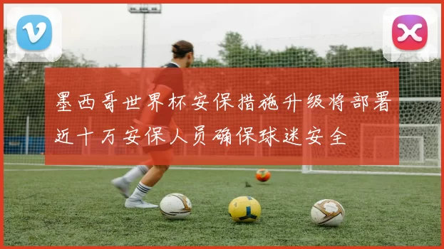 墨西哥世界杯安保措施升级将部署近十万安保人员确保球迷安全