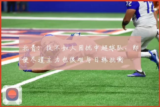 北青：技不如人困扰中超球队，即便尽遣主力也很难与日韩抗衡