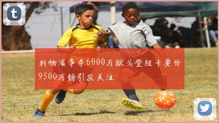 利物浦争夺6000万欧戈登纽卡要价9500万镑引发关注