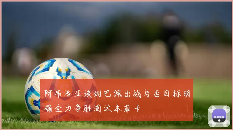 阿韦洛亚谈姆巴佩出战与否目标明确全力争胜淘汰本菲卡