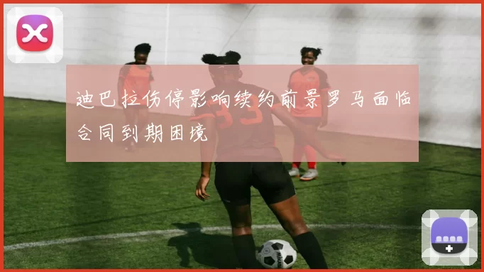 迪巴拉伤停影响续约前景罗马面临合同到期困境