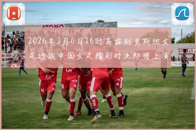 2026年3月6日16时乌兹别克斯坦女足迎战中国女足精彩对决即将上演