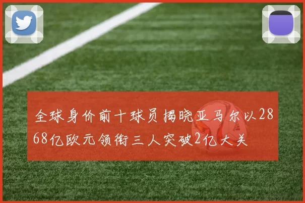 全球身价前十球员揭晓亚马尔以2868亿欧元领衔三人突破2亿大关