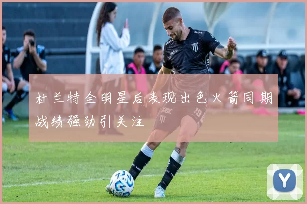 杜兰特全明星后表现出色火箭同期战绩强劲引关注