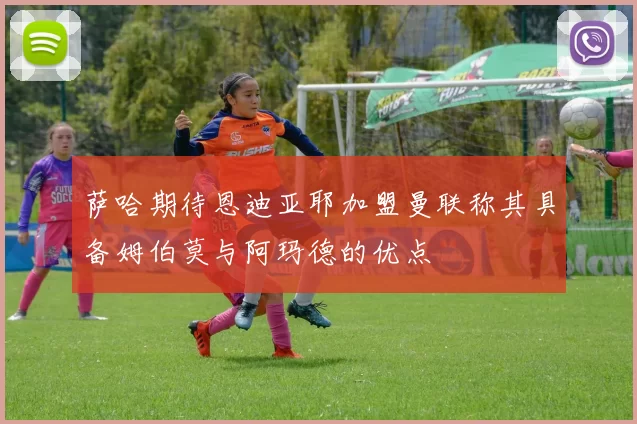 萨哈期待恩迪亚耶加盟曼联称其具备姆伯莫与阿玛德的优点