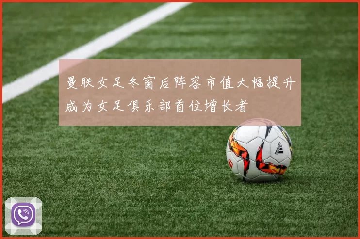 曼联女足冬窗后阵容市值大幅提升成为女足俱乐部首位增长者