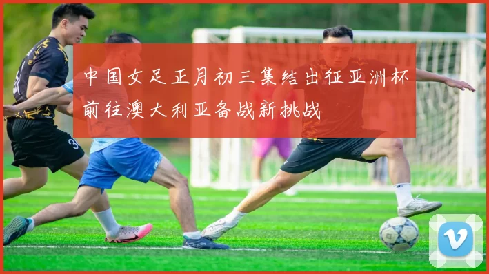 中国女足正月初三集结出征亚洲杯前往澳大利亚备战新挑战