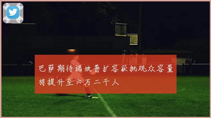 巴萨期待诺坎普扩容获批观众容量将提升至六万二千人