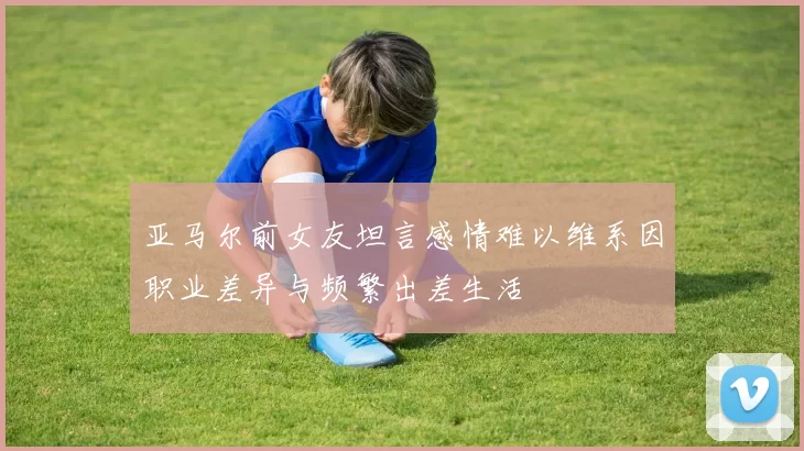 亚马尔前女友坦言感情难以维系因职业差异与频繁出差生活