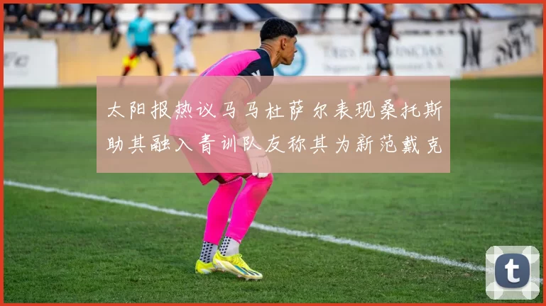 太阳报热议马马杜萨尔表现桑托斯助其融入青训队友称其为新范戴克