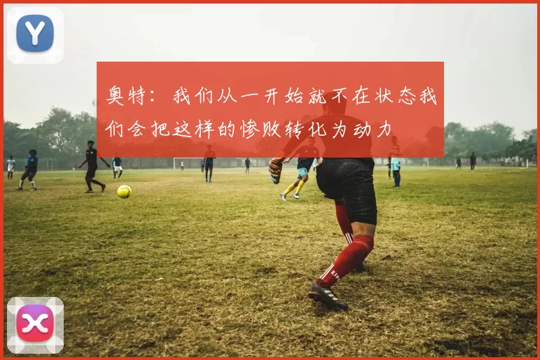 奥特：我们从一开始就不在状态我们会把这样的惨败转化为动力