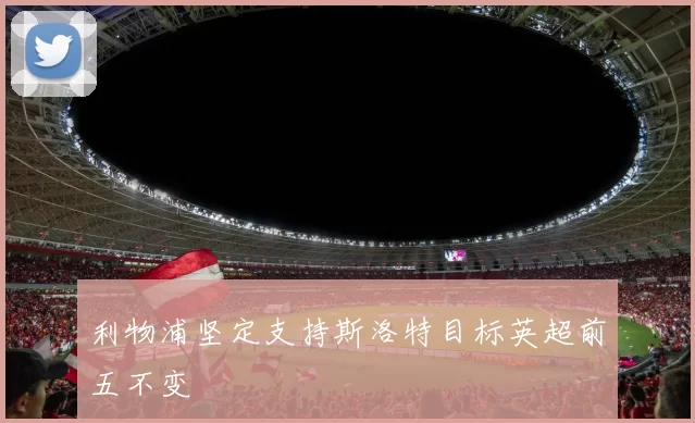 利物浦坚定支持斯洛特目标英超前五不变