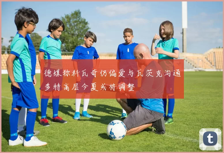 德媒称科瓦奇仍偏爱与瓦茨克沟通多特高层今夏或将调整