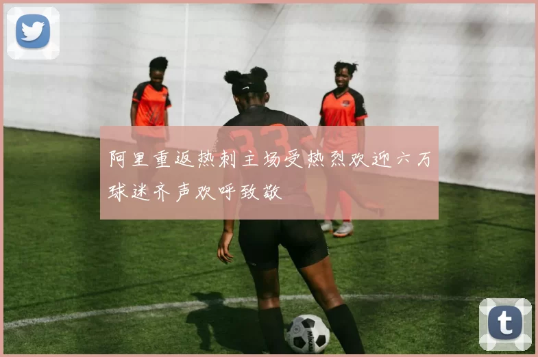 阿里重返热刺主场受热烈欢迎六万球迷齐声欢呼致敬