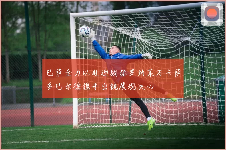 巴萨全力以赴迎战赫罗纳莱万卡萨多巴尔德携手出镜展现决心