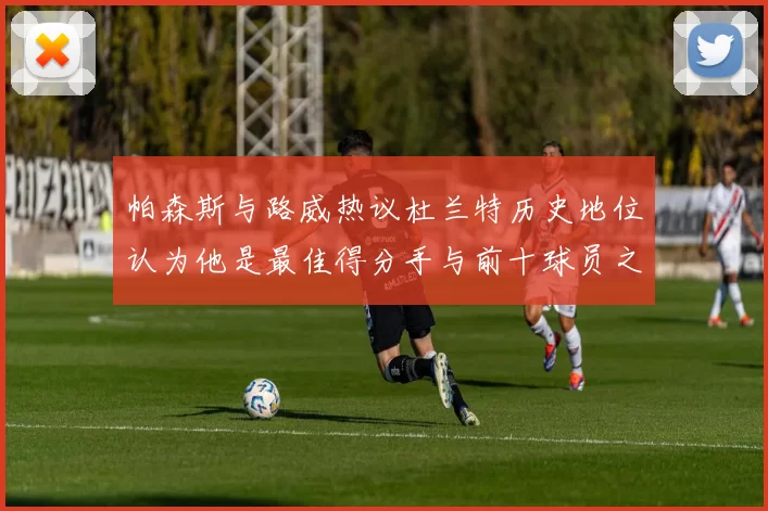 帕森斯与路威热议杜兰特历史地位认为他是最佳得分手与前十球员之一