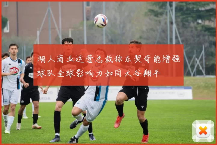 湖人商业运营总裁称东契奇能增强球队全球影响力如同大谷翔平