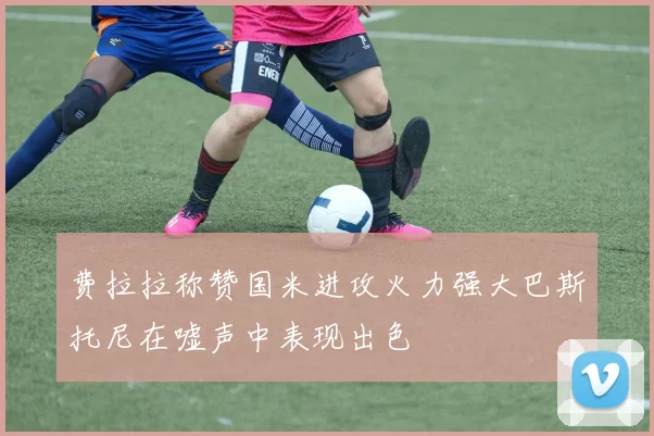 费拉拉称赞国米进攻火力强大巴斯托尼在嘘声中表现出色