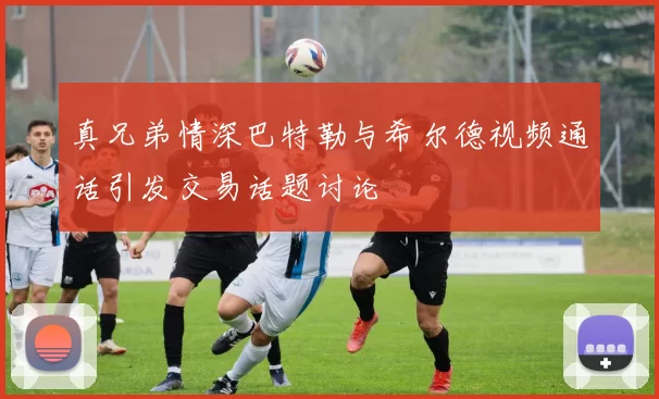 真兄弟情深巴特勒与希尔德视频通话引发交易话题讨论