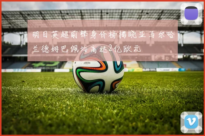 明日英超前锋身价榜揭晓亚马尔哈兰德姆巴佩均高达2亿欧元