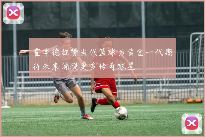 霍华德称赞当代篮球为黄金一代期待未来涌现更多传奇球星