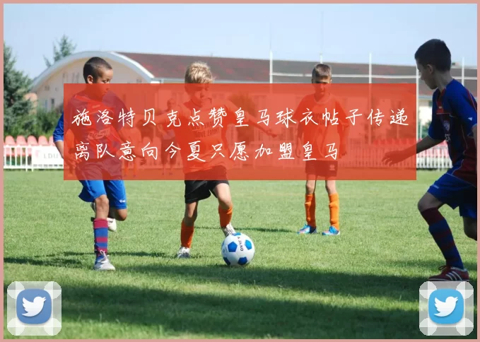 施洛特贝克点赞皇马球衣帖子传递离队意向今夏只愿加盟皇马