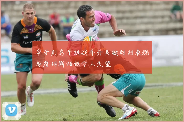 华子别急于挑战乔丹关键时刻表现与詹姆斯相似令人失望