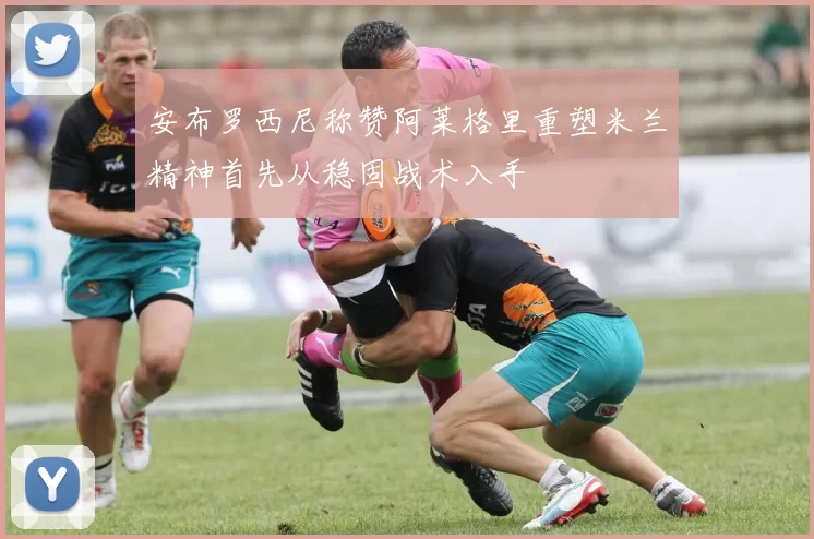 安布罗西尼称赞阿莱格里重塑米兰精神首先从稳固战术入手